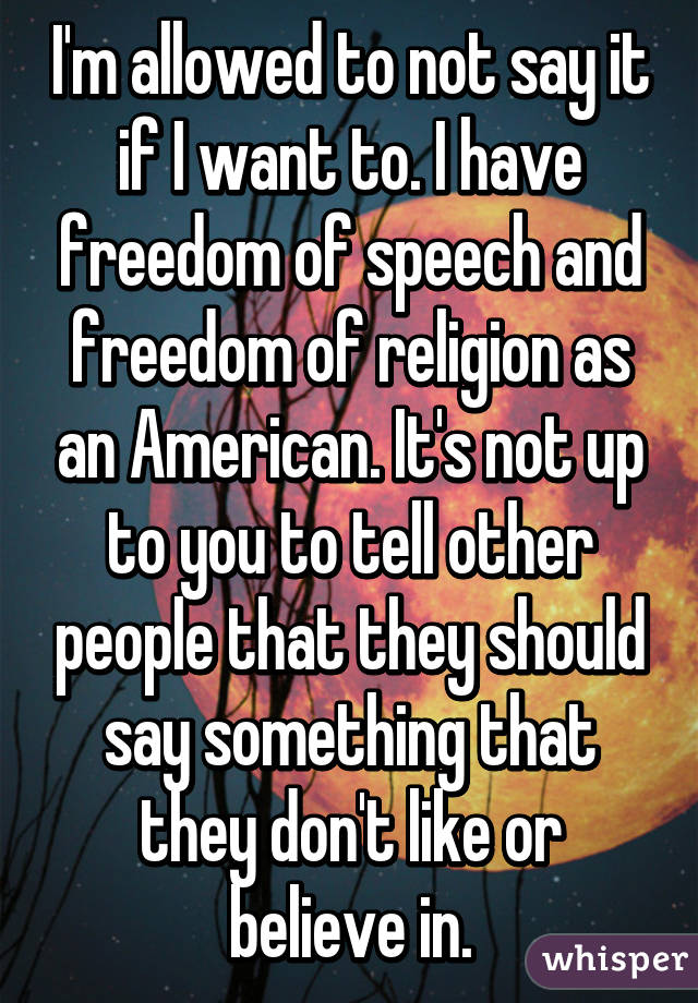 I'm allowed to not say it if I want to. I have freedom of speech and freedom of religion as an American. It's not up to you to tell other people that they should say something that they don't like or believe in.