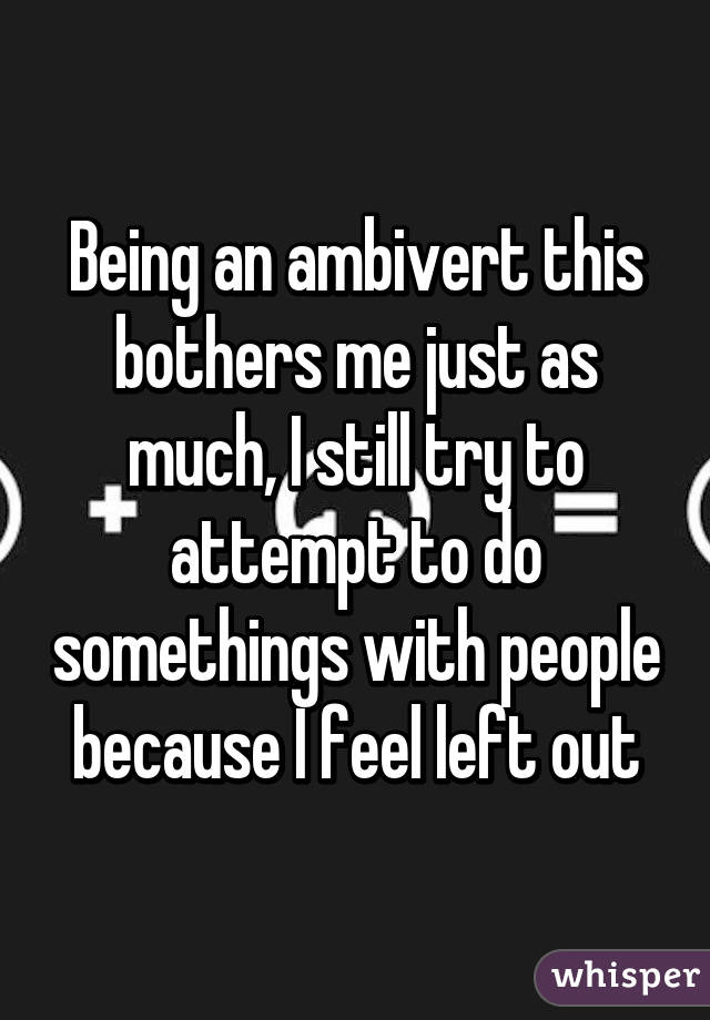 Being an ambivert this bothers me just as much, I still try to attempt to do somethings with people because I feel left out