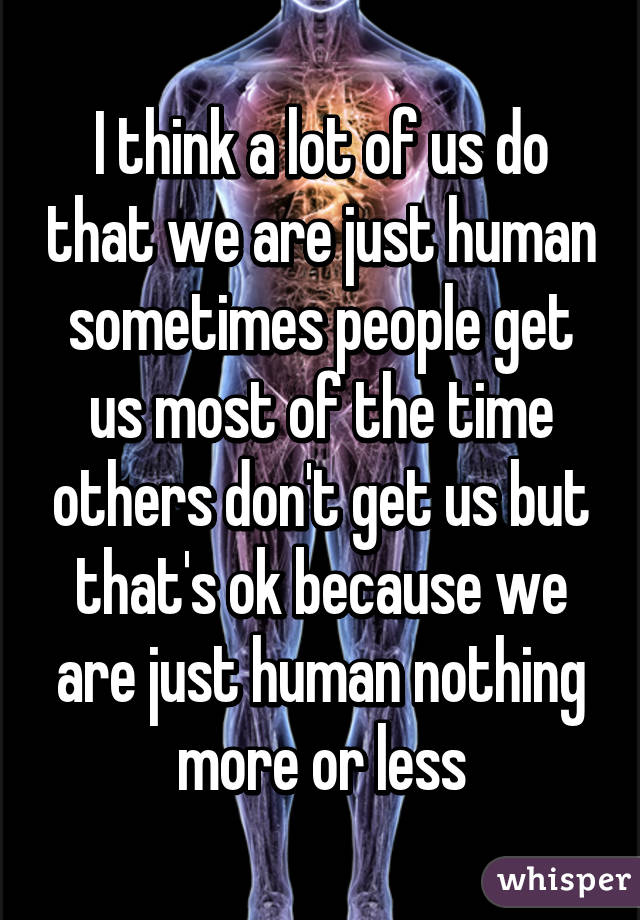 I think a lot of us do that we are just human sometimes people get us most of the time others don't get us but that's ok because we are just human nothing more or less