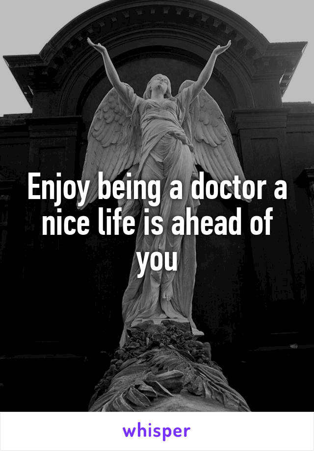Enjoy being a doctor a nice life is ahead of you