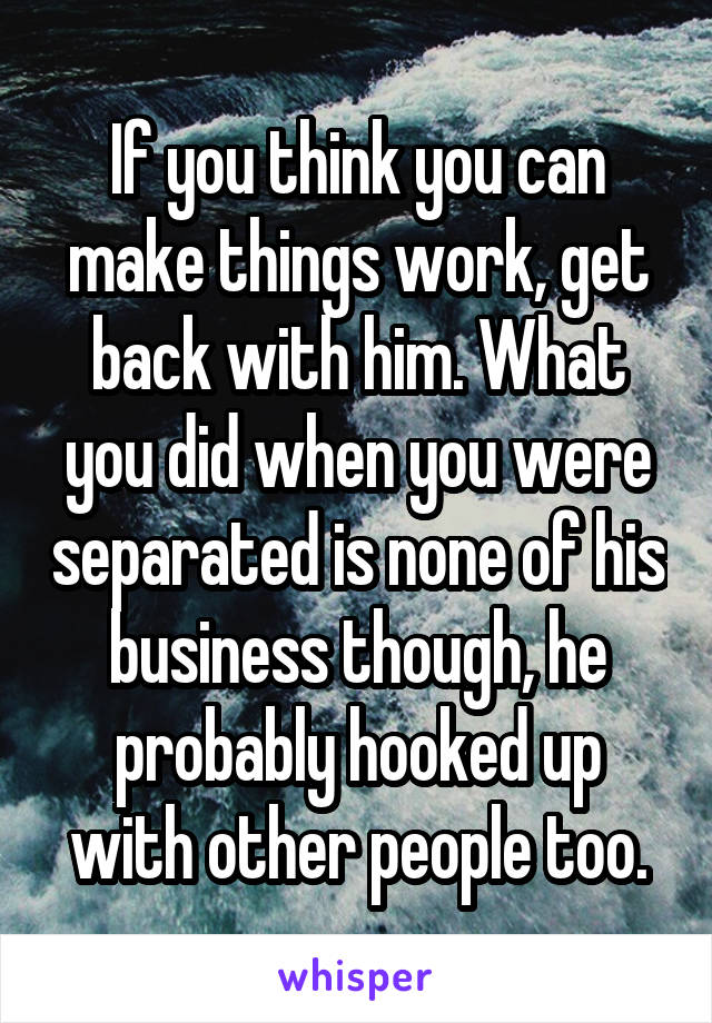 If you think you can make things work, get back with him. What you did when you were separated is none of his business though, he probably hooked up with other people too.