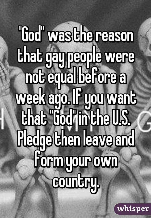 "God" was the reason that gay people were not equal before a week ago. If you want that "God" in the U.S. Pledge then leave and form your own country.