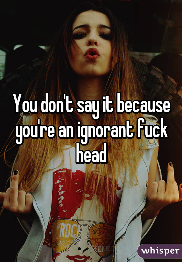 You don't say it because you're an ignorant fuck head