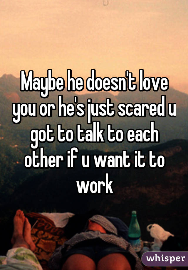 Maybe he doesn't love you or he's just scared u got to talk to each other if u want it to work