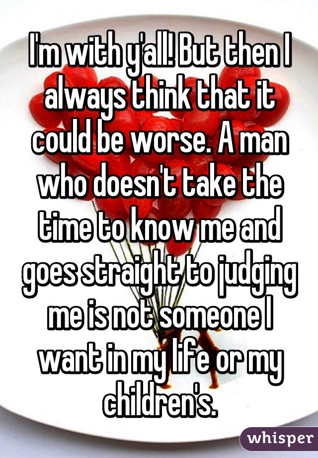 I'm with y'all! But then I always think that it could be worse. A man who doesn't take the time to know me and goes straight to judging me is not someone I want in my life or my children's.