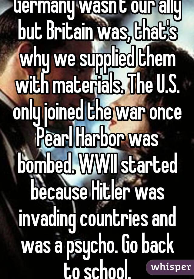 Germany wasn't our ally but Britain was, that's why we supplied them with materials. The U.S. only joined the war once Pearl Harbor was bombed. WWII started because Hitler was invading countries and was a psycho. Go back to school.