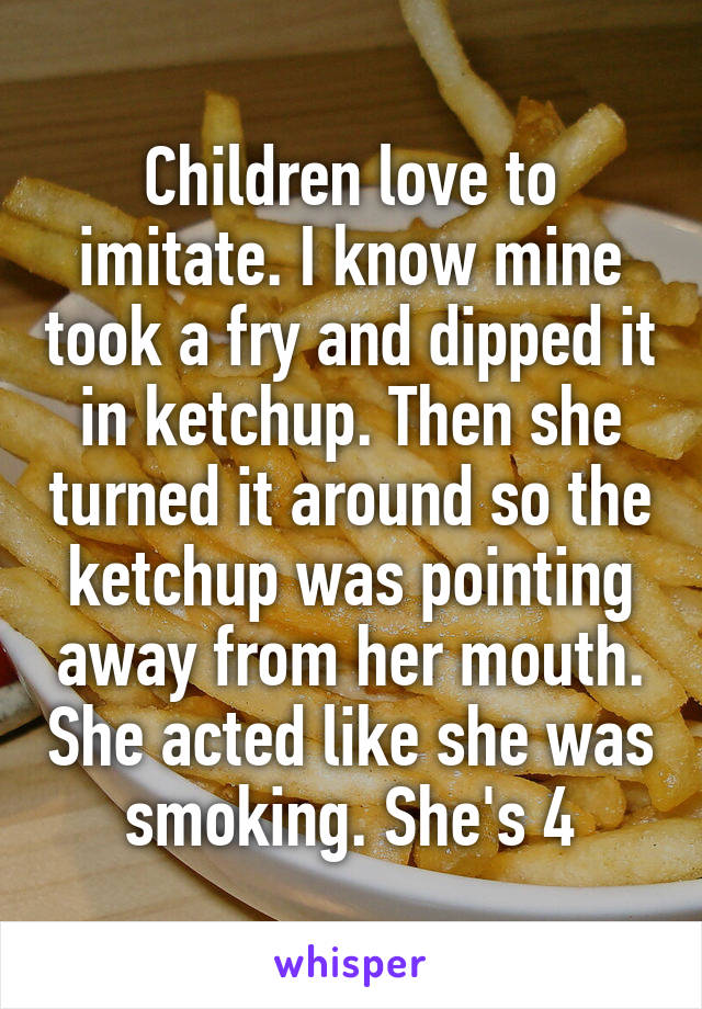 Children love to imitate. I know mine took a fry and dipped it in ketchup. Then she turned it around so the ketchup was pointing away from her mouth. She acted like she was smoking. She's 4