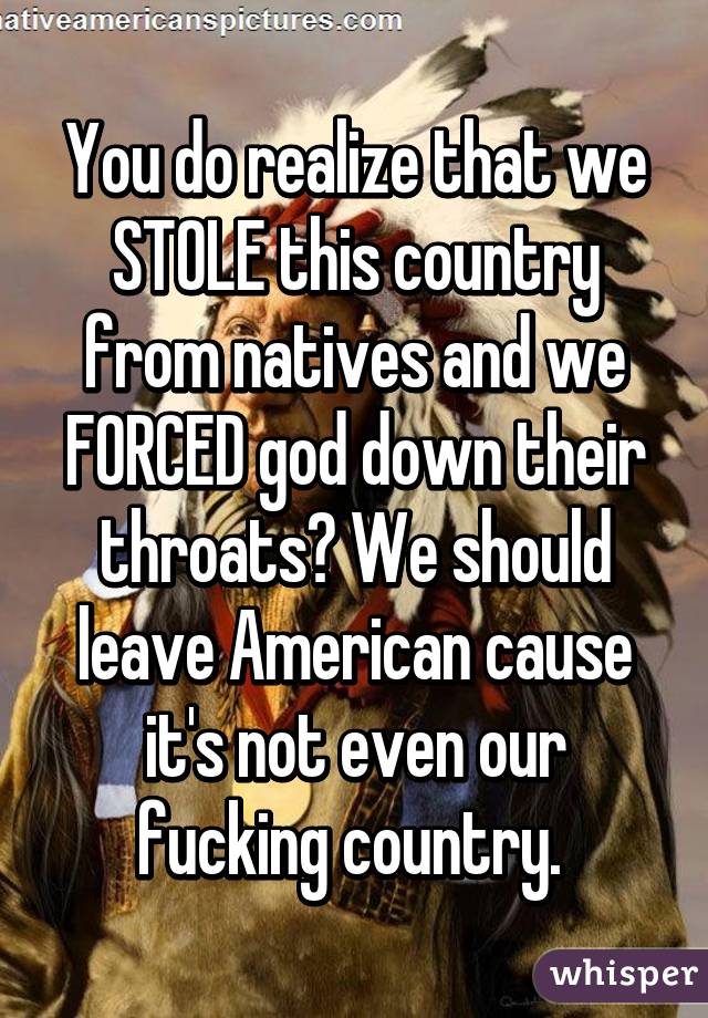 You do realize that we STOLE this country from natives and we FORCED god down their throats? We should leave American cause it's not even our fucking country. 