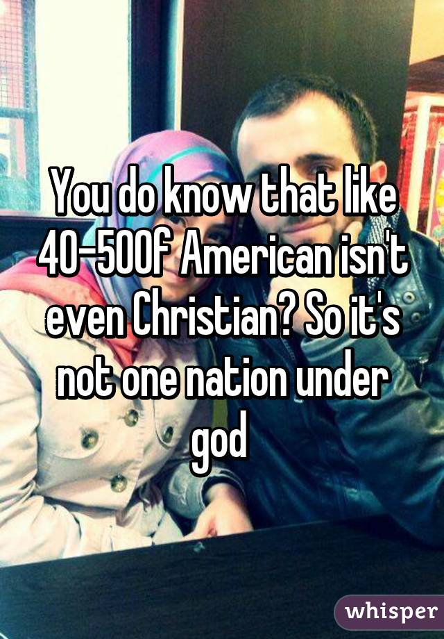 You do know that like 40-50% of American isn't even Christian? So it's not one nation under god 