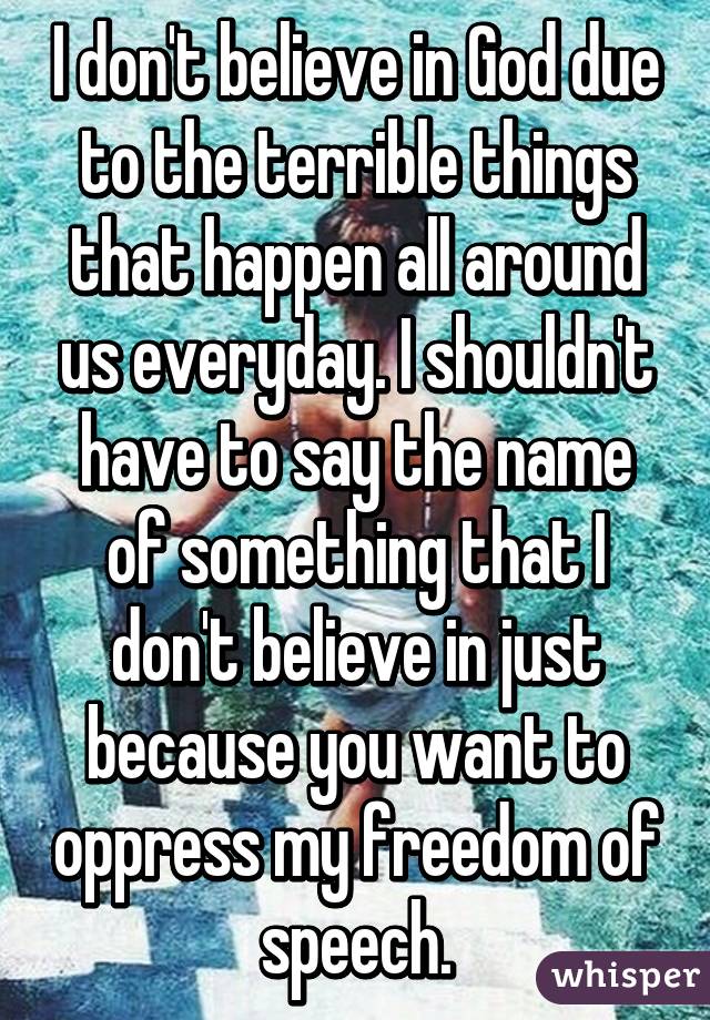 I don't believe in God due to the terrible things that happen all around us everyday. I shouldn't have to say the name of something that I don't believe in just because you want to oppress my freedom of speech.