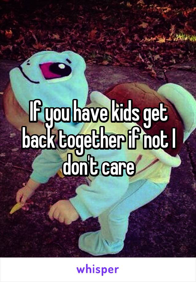 If you have kids get back together if not I don't care
