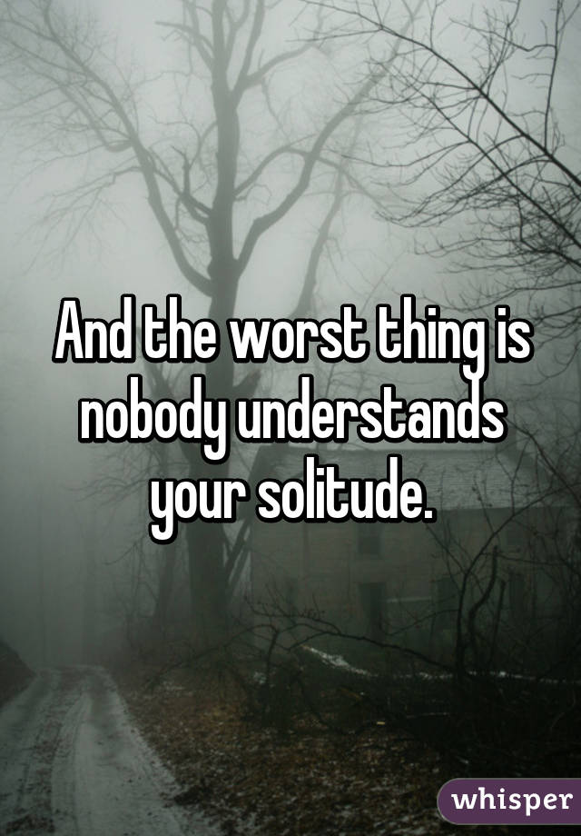 And the worst thing is nobody understands your solitude.