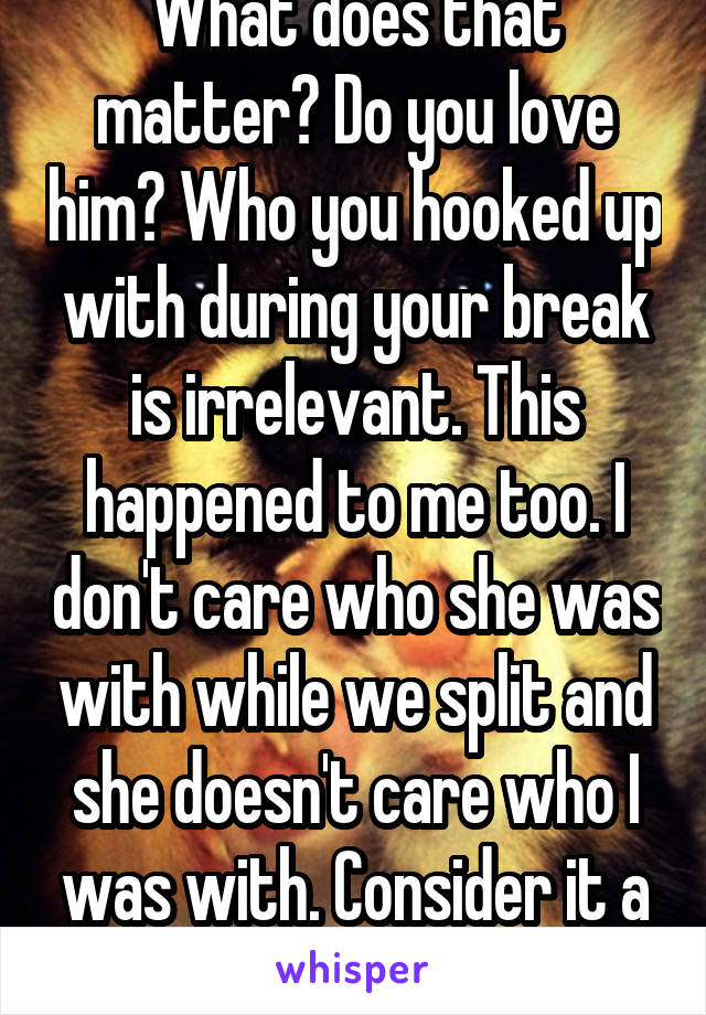 What does that matter? Do you love him? Who you hooked up with during your break is irrelevant. This happened to me too. I don't care who she was with while we split and she doesn't care who I was with. Consider it a hall pass.