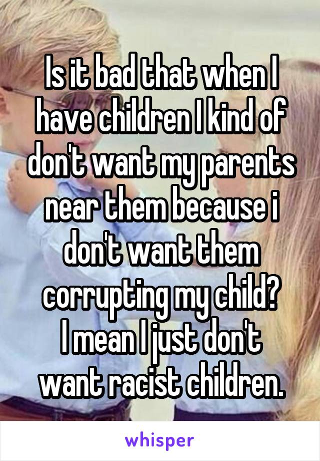 Is it bad that when I have children I kind of don't want my parents near them because i don't want them corrupting my child?
I mean I just don't want racist children.