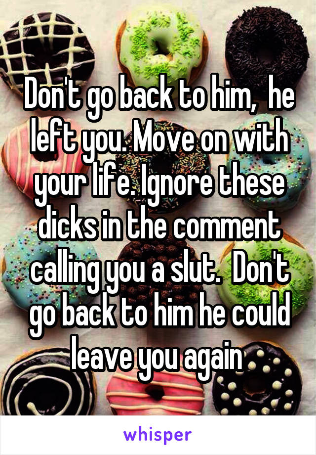 Don't go back to him,  he left you. Move on with your life. Ignore these dicks in the comment calling you a slut.  Don't go back to him he could leave you again 