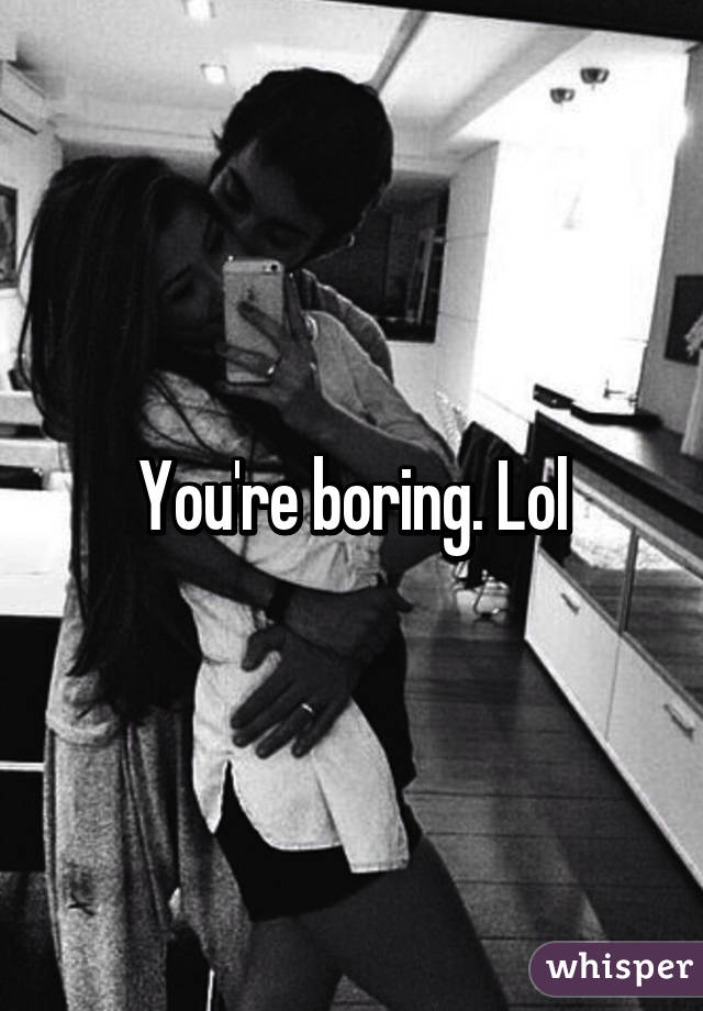 You're boring. Lol
