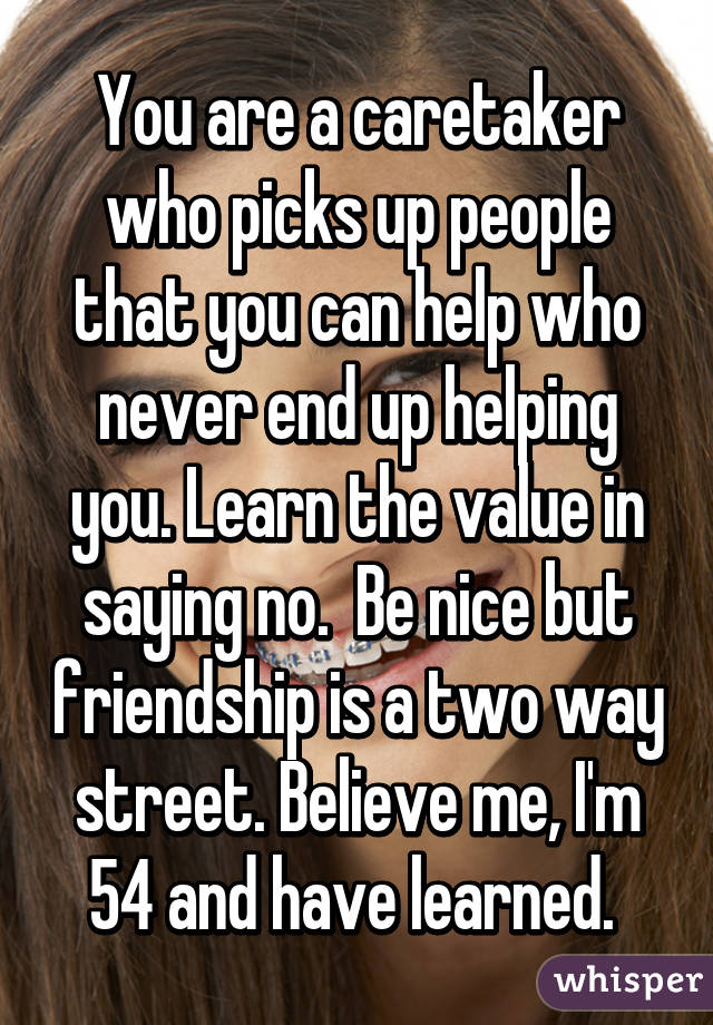 You are a caretaker who picks up people that you can help who never end up helping you. Learn the value in saying no.  Be nice but friendship is a two way street. Believe me, I'm 54 and have learned. 