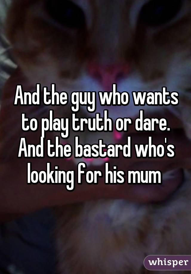 And the guy who wants to play truth or dare. And the bastard who's looking for his mum 