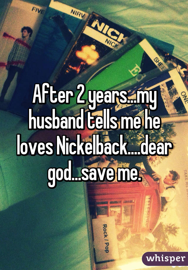 After 2 years...my husband tells me he loves Nickelback....dear god...save me.