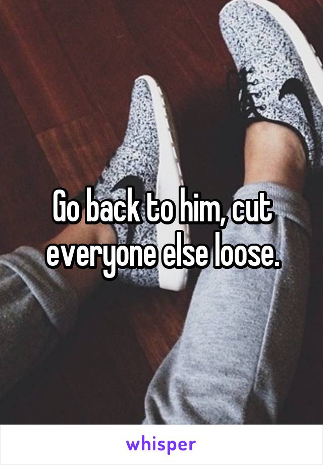 Go back to him, cut everyone else loose.