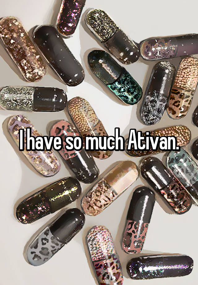 I have so much Ativan.