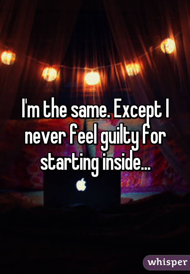 I'm the same. Except I never feel guilty for starting inside...