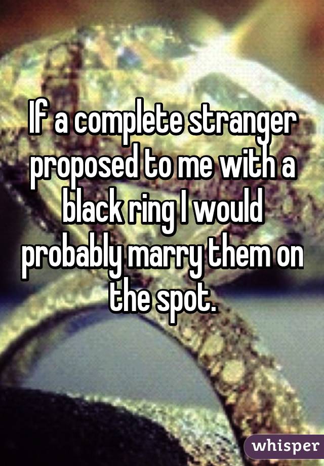 If a complete stranger proposed to me with a black ring I would probably marry them on the spot.
