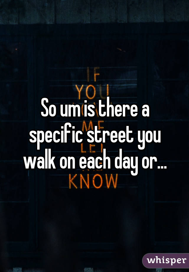 So um is there a specific street you walk on each day or...
