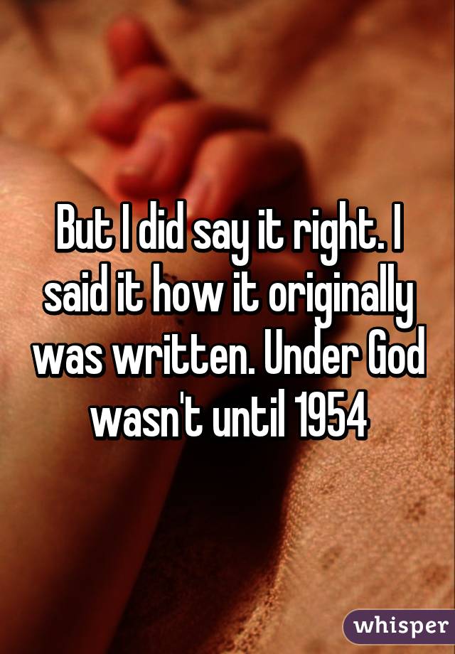 But I did say it right. I said it how it originally was written. Under God wasn't until 1954