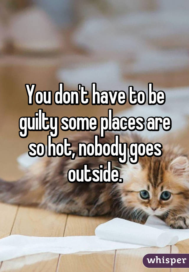 You don't have to be guilty some places are so hot, nobody goes outside.