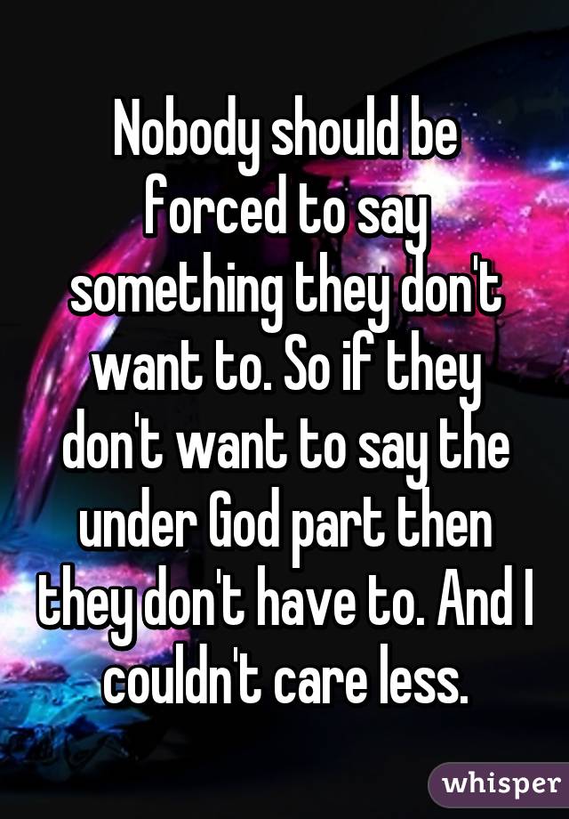 Nobody should be forced to say something they don't want to. So if they don't want to say the under God part then they don't have to. And I couldn't care less.