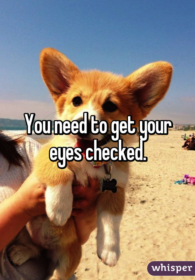 You need to get your eyes checked.