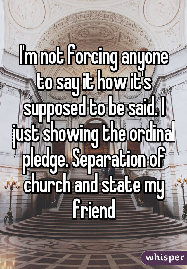 I'm not forcing anyone to say it how it's supposed to be said. I just showing the ordinal pledge. Separation of church and state my friend