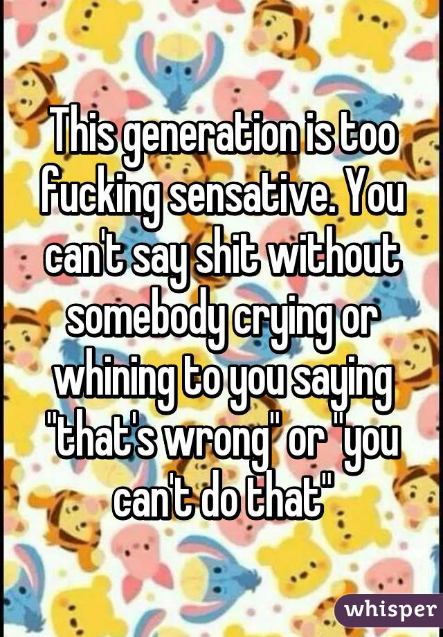 This generation is too fucking sensative. You can't say shit without somebody crying or whining to you saying "that's wrong" or "you can't do that"