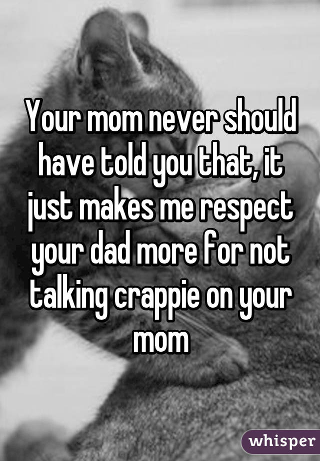 Your mom never should have told you that, it just makes me respect your dad more for not talking crappie on your mom