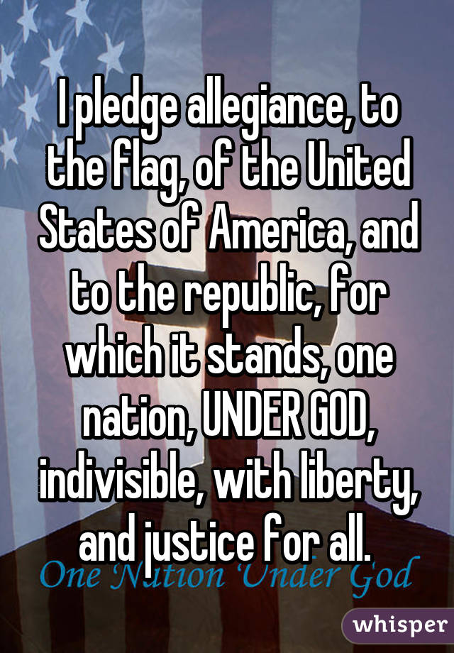 I pledge allegiance, to the flag, of the United States of America, and to the republic, for which it stands, one nation, UNDER GOD, indivisible, with liberty, and justice for all. 