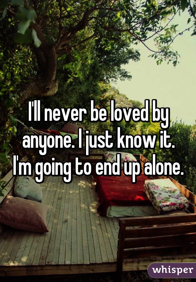 I'll never be loved by anyone. I just know it. I'm going to end up alone.