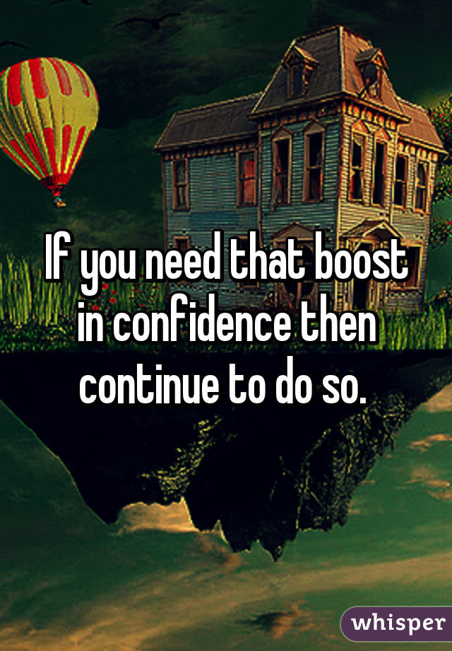 If you need that boost in confidence then continue to do so. 
