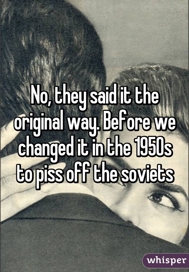 No, they said it the original way. Before we changed it in the 1950s to piss off the soviets