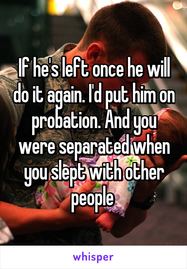 If he's left once he will do it again. I'd put him on probation. And you were separated when you slept with other people 