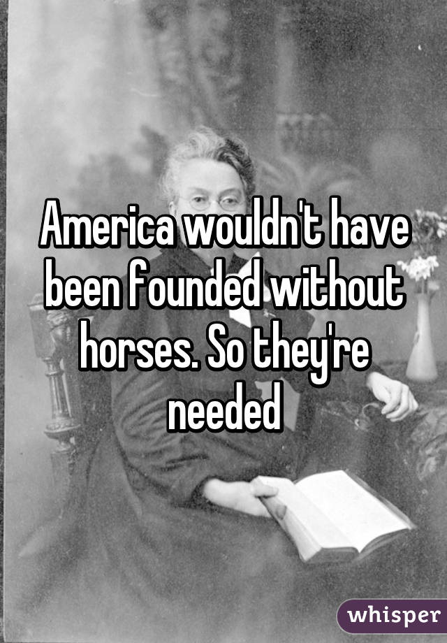 America wouldn't have been founded without horses. So they're needed