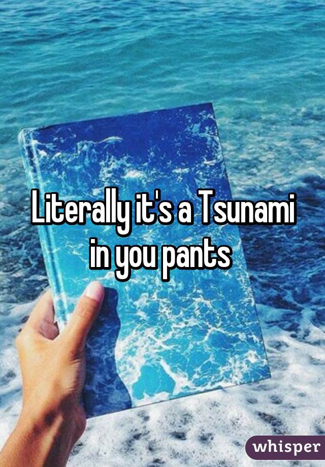Literally it's a Tsunami in you pants 