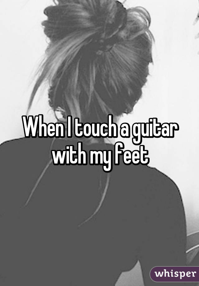 When I touch a guitar with my feet