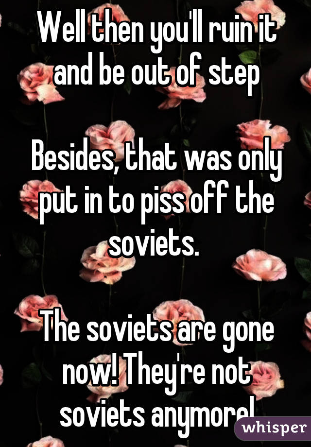 Well then you'll ruin it and be out of step

Besides, that was only put in to piss off the soviets. 

The soviets are gone now! They're not soviets anymore!