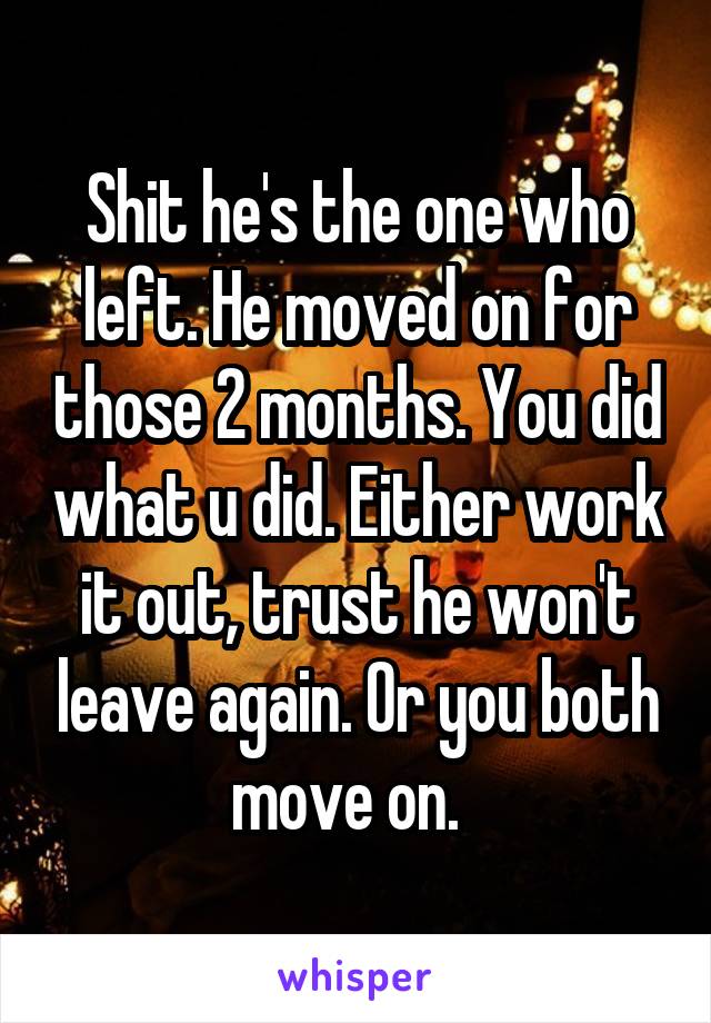 Shit he's the one who left. He moved on for those 2 months. You did what u did. Either work it out, trust he won't leave again. Or you both move on.  