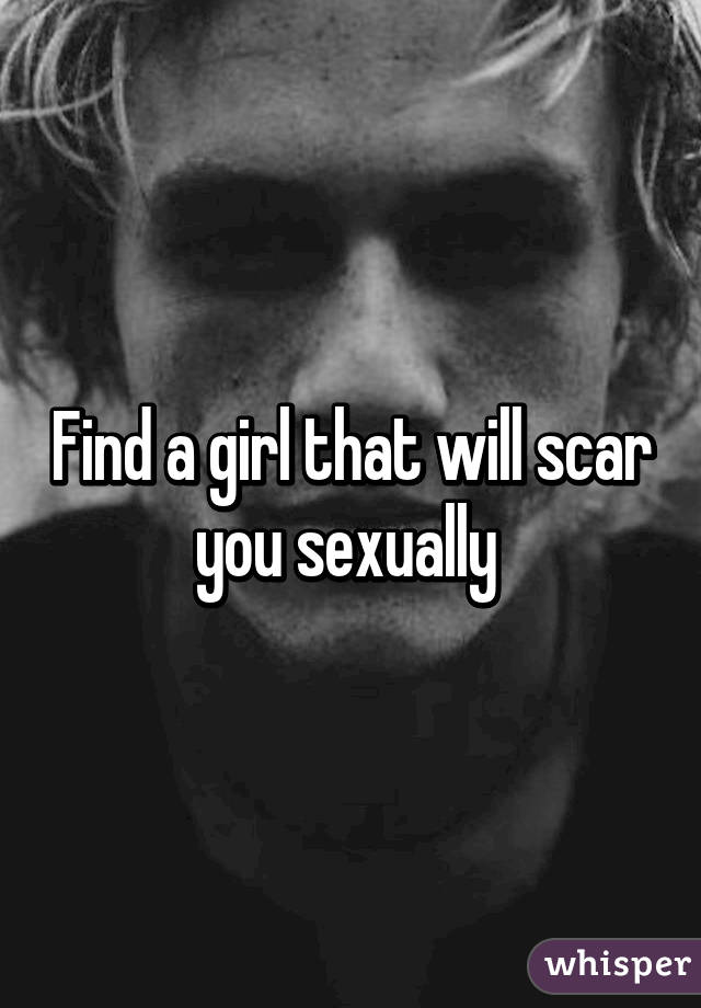 Find a girl that will scar you sexually 