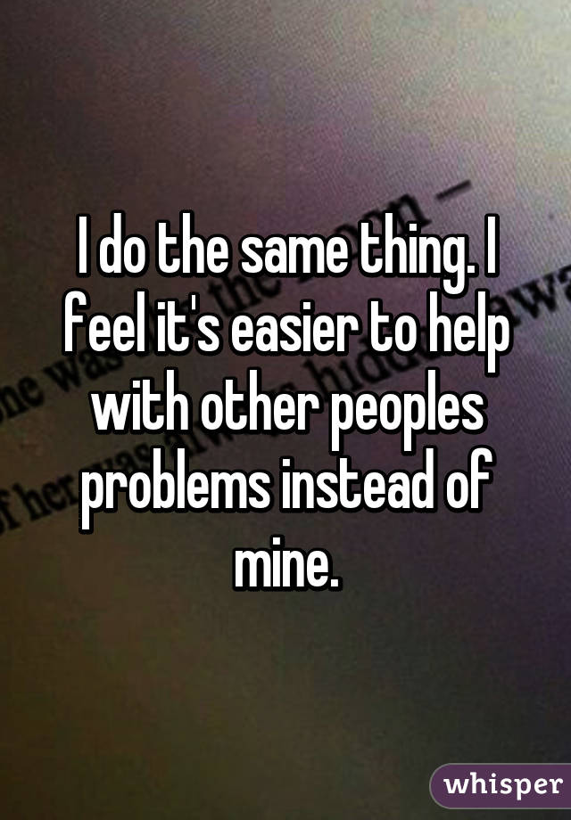 I do the same thing. I feel it's easier to help with other peoples problems instead of mine.