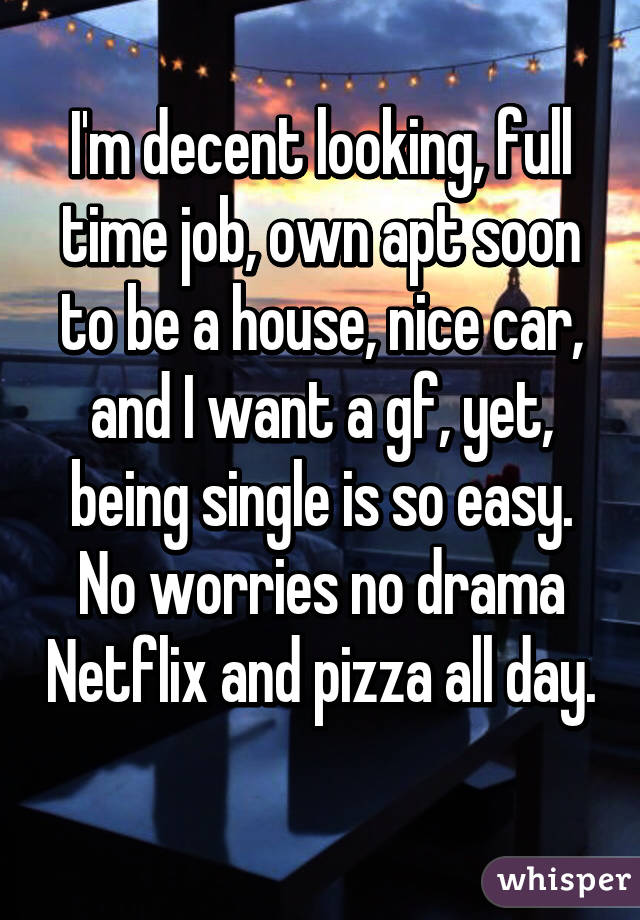 I'm decent looking, full time job, own apt soon to be a house, nice car, and I want a gf, yet, being single is so easy. No worries no drama Netflix and pizza all day. 