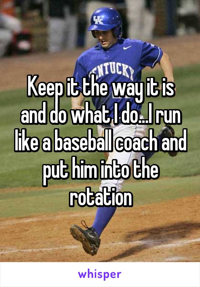 Keep it the way it is and do what I do...I run like a baseball coach and put him into the rotation