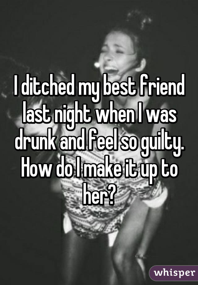 I ditched my best friend last night when I was drunk and feel so guilty. How do I make it up to her?